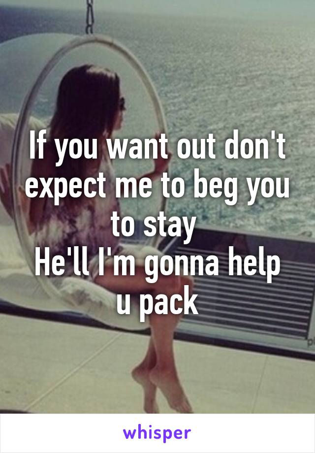 If you want out don't expect me to beg you to stay 
He'll I'm gonna help u pack