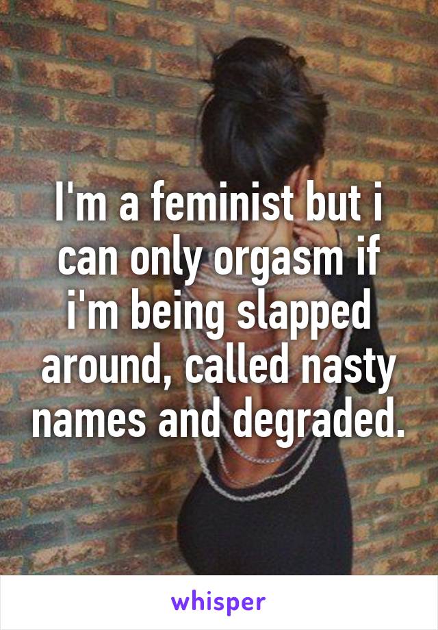 I'm a feminist but i can only orgasm if i'm being slapped around, called nasty names and degraded.