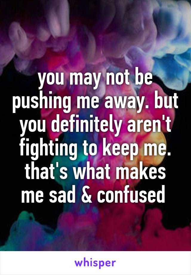 you may not be pushing me away. but you definitely aren't fighting to keep me. that's what makes me sad & confused 