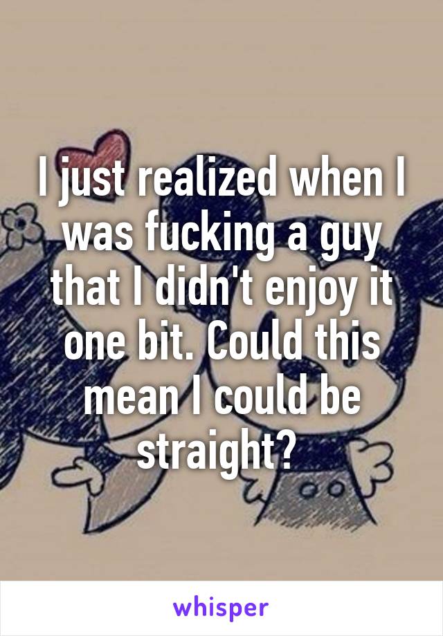 I just realized when I was fucking a guy that I didn't enjoy it one bit. Could this mean I could be straight? 