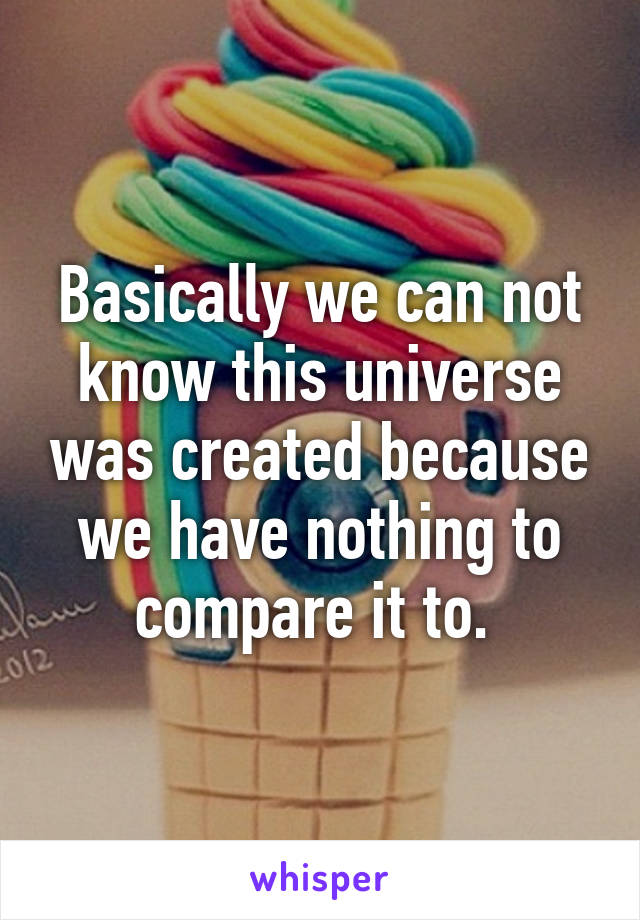 Basically we can not know this universe was created because we have nothing to compare it to. 