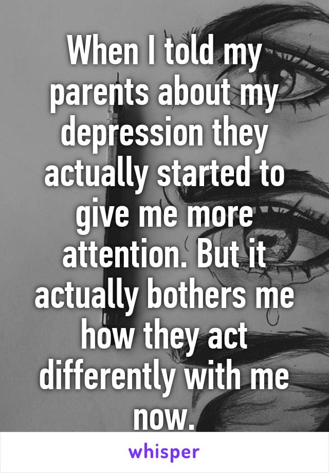 When I told my parents about my depression they actually started to give me more attention. But it actually bothers me how they act differently with me now.