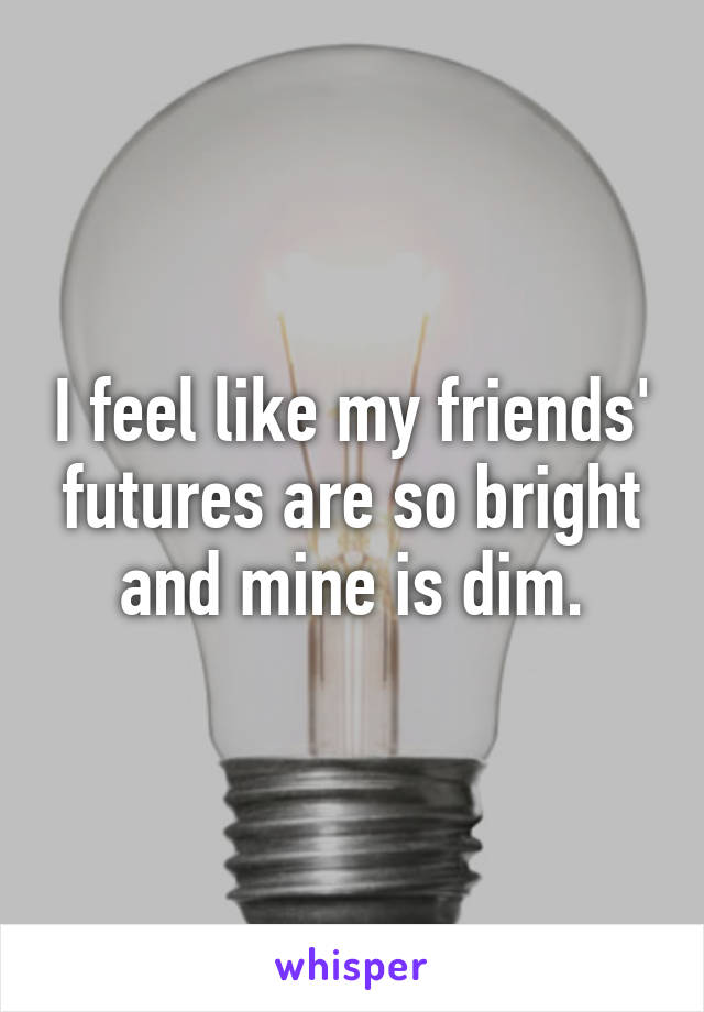 I feel like my friends' futures are so bright and mine is dim.