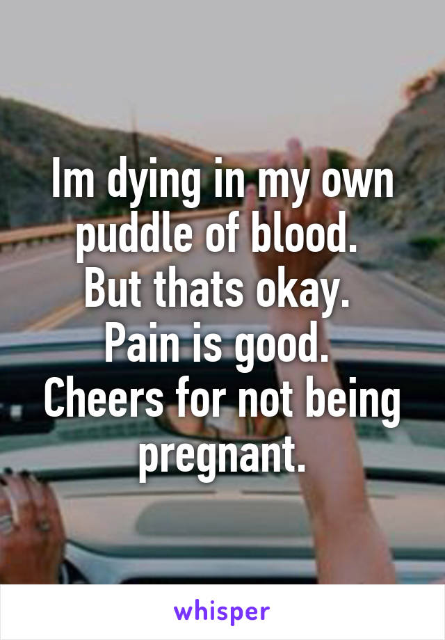 Im dying in my own puddle of blood. 
But thats okay. 
Pain is good. 
Cheers for not being pregnant.