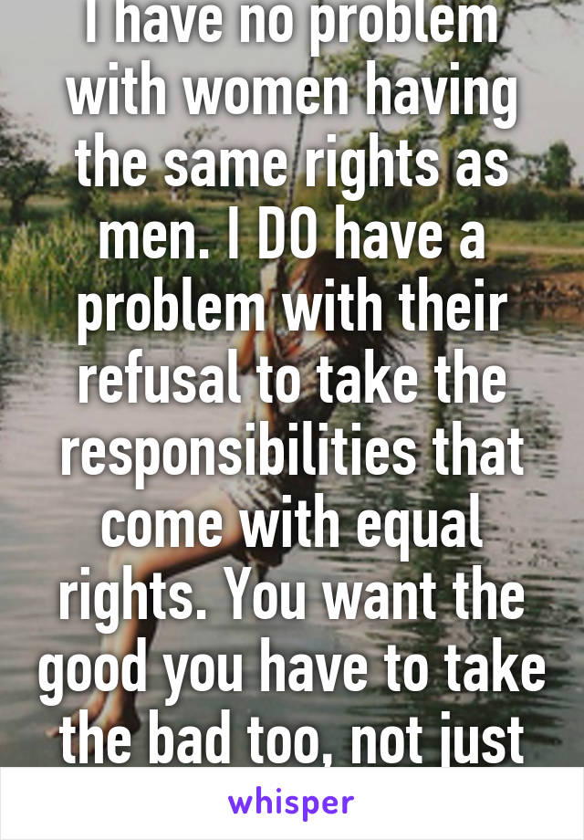 I have no problem with women having the same rights as men. I DO have a problem with their refusal to take the responsibilities that come with equal rights. You want the good you have to take the bad too, not just fun & games.