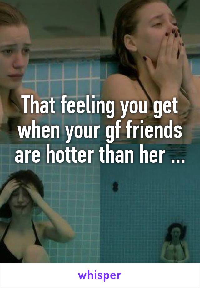 That feeling you get when your gf friends are hotter than her ... 