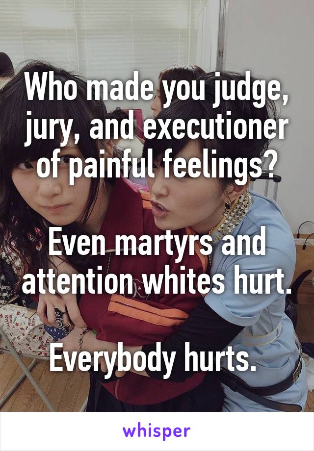 Who made you judge, jury, and executioner of painful feelings?

Even martyrs and attention whites hurt. 
Everybody hurts. 