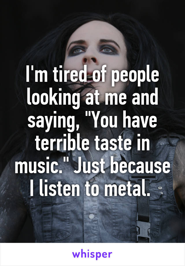 I'm tired of people looking at me and saying, "You have terrible taste in music." Just because I listen to metal. 