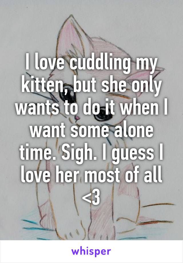 I love cuddling my kitten, but she only wants to do it when I want some alone time. Sigh. I guess I love her most of all <3