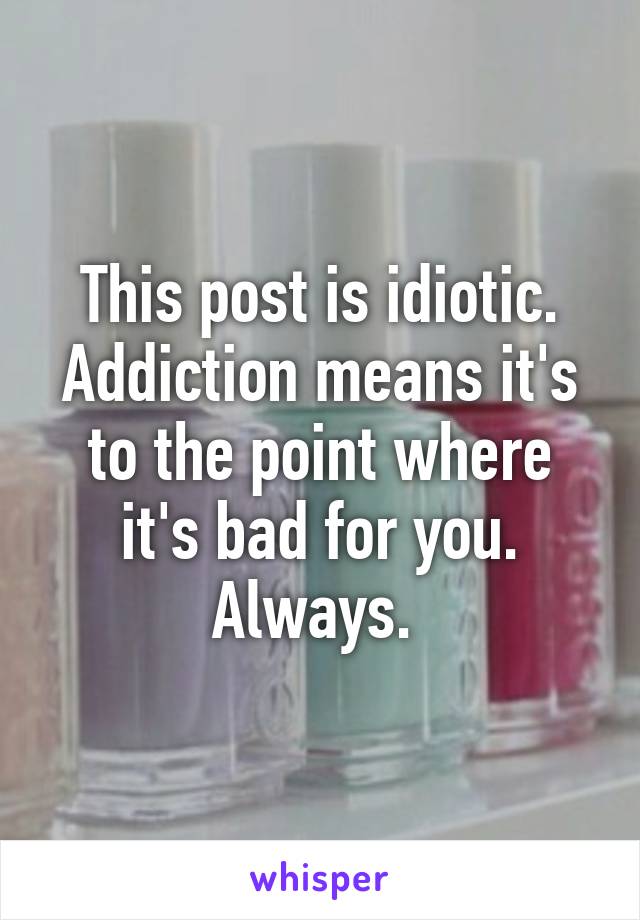 This post is idiotic. Addiction means it's to the point where it's bad for you. Always. 