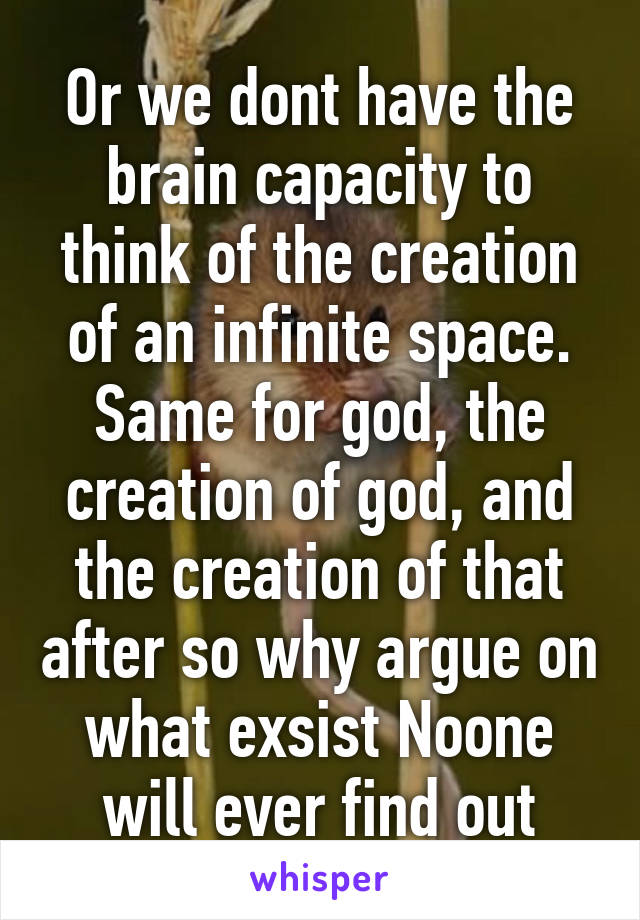 Or we dont have the brain capacity to think of the creation of an infinite space. Same for god, the creation of god, and the creation of that after so why argue on what exsist Noone will ever find out