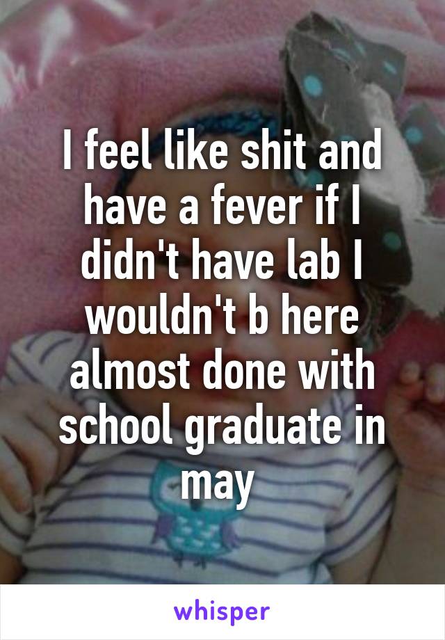 I feel like shit and have a fever if I didn't have lab I wouldn't b here almost done with school graduate in may 