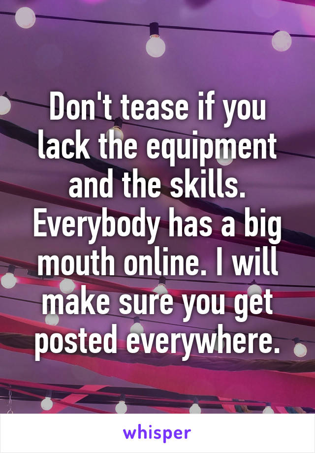 Don't tease if you lack the equipment and the skills.
Everybody has a big mouth online. I will make sure you get posted everywhere.