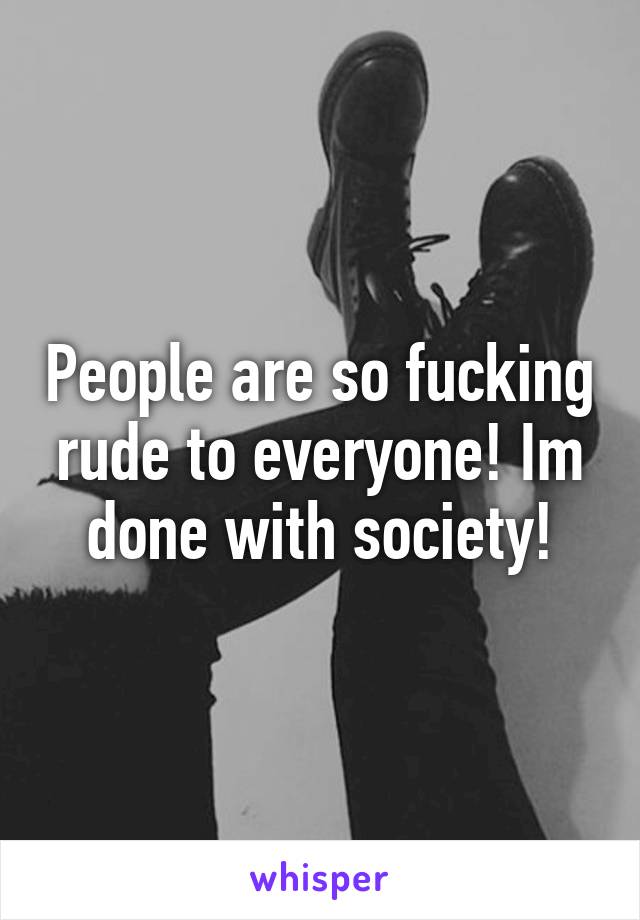 People are so fucking rude to everyone! Im done with society!