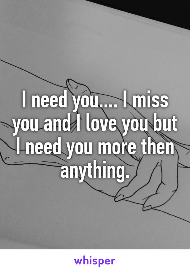 I need you.... I miss you and I love you but I need you more then anything.