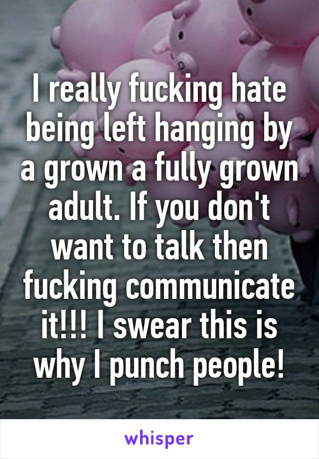 I really fucking hate being left hanging by a grown a fully grown adult. If you don't want to talk then fucking communicate it!!! I swear this is why I punch people!