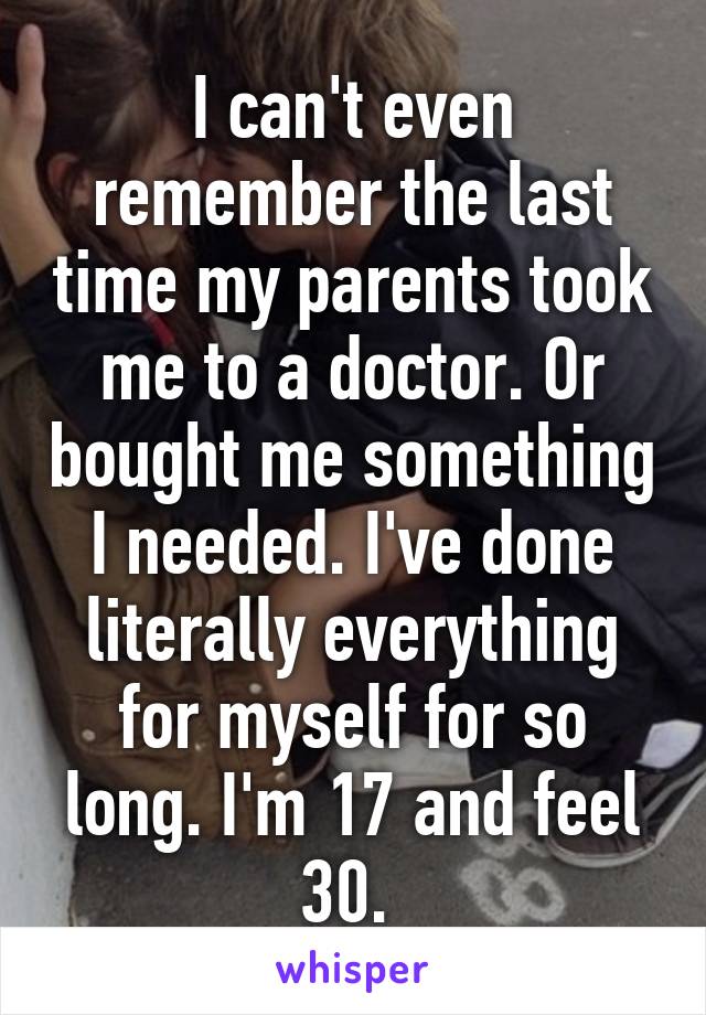 I can't even remember the last time my parents took me to a doctor. Or bought me something I needed. I've done literally everything for myself for so long. I'm 17 and feel 30. 