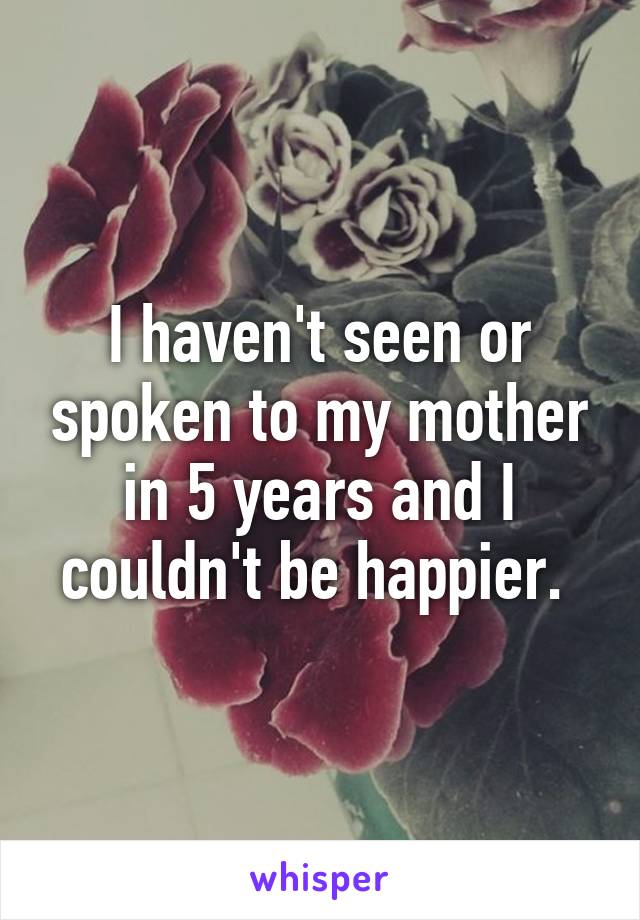 I haven't seen or spoken to my mother in 5 years and I couldn't be happier. 