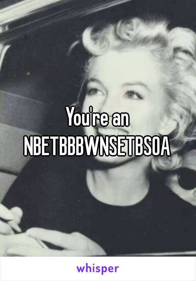 You're an NBETBBBWNSETBSOA 