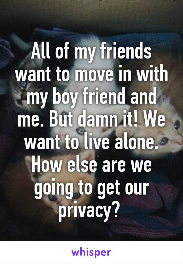 All of my friends want to move in with my boy friend and me. But damn it! We want to live alone. How else are we going to get our privacy? 