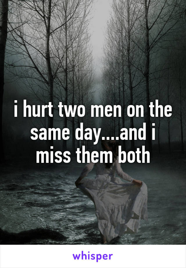 i hurt two men on the same day....and i miss them both