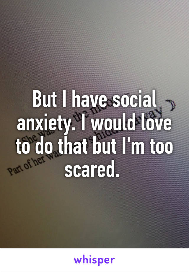 But I have social anxiety. I would love to do that but I'm too scared. 