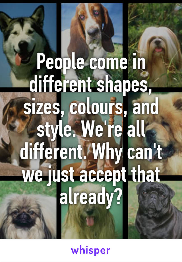 People come in different shapes, sizes, colours, and style. We're all different. Why can't we just accept that already?