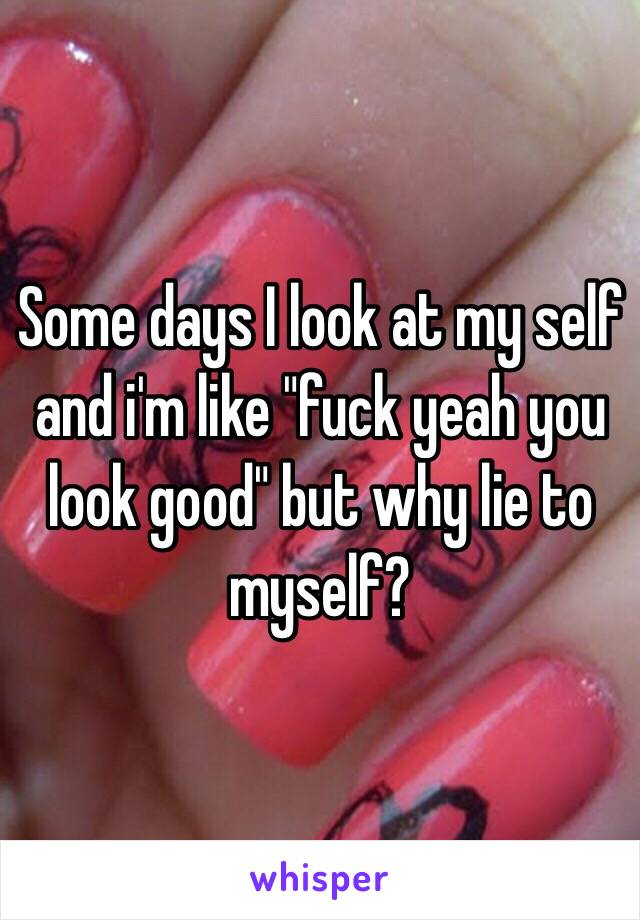 Some days I look at my self and i'm like "fuck yeah you look good" but why lie to myself? 