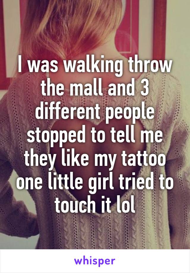 I was walking throw the mall and 3 different people stopped to tell me they like my tattoo one little girl tried to touch it lol