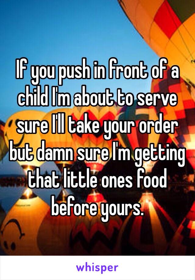 If you push in front of a child I'm about to serve sure I'll take your order but damn sure I'm getting that little ones food before yours.