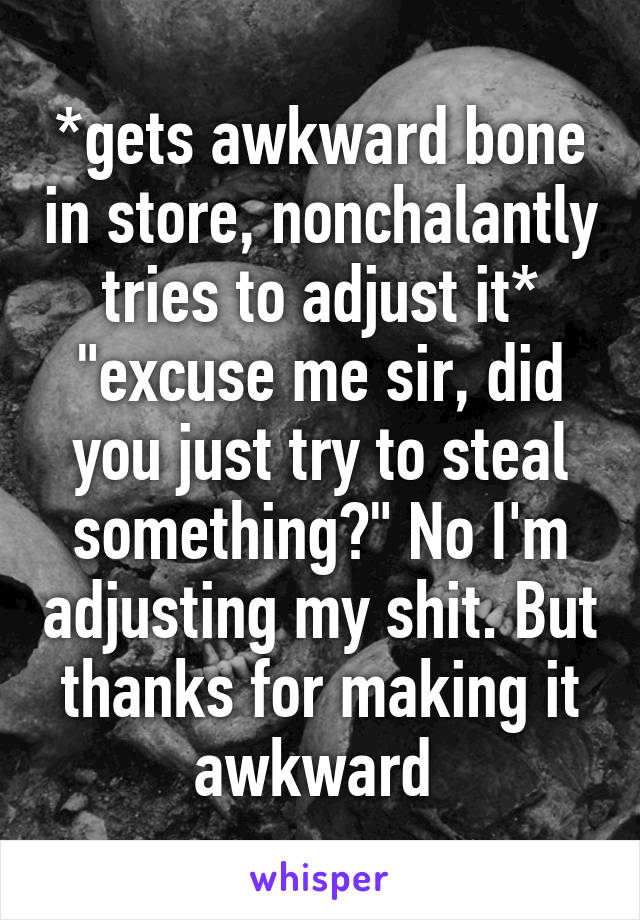 *gets awkward bone in store, nonchalantly tries to adjust it* "excuse me sir, did you just try to steal something?" No I'm adjusting my shit. But thanks for making it awkward 