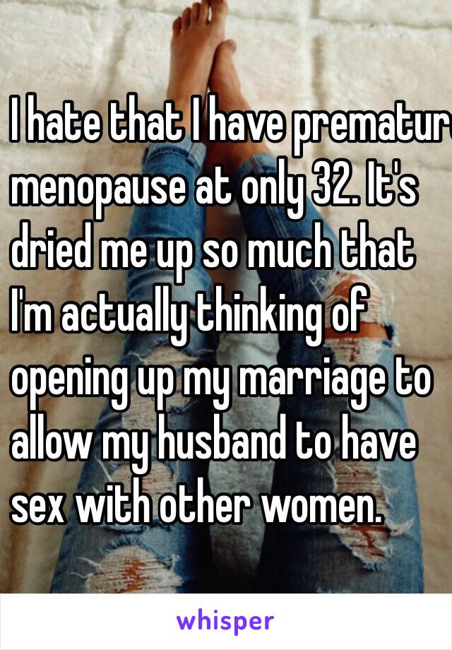 I hate that I have premature
menopause at only 32. It's
dried me up so much that
I'm actually thinking of
opening up my marriage to
allow my husband to have 
sex with other women.