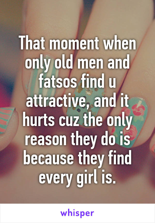 That moment when only old men and fatsos find u attractive, and it hurts cuz the only reason they do is because they find every girl is.