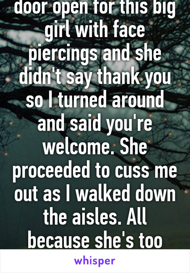 One time I held the door open for this big girl with face piercings and she didn't say thank you so I turned around and said you're welcome. She proceeded to cuss me out as I walked down the aisles. All because she's too rude to say thank you. 