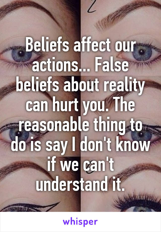 Beliefs affect our actions... False beliefs about reality can hurt you. The reasonable thing to do is say I don't know if we can't understand it.