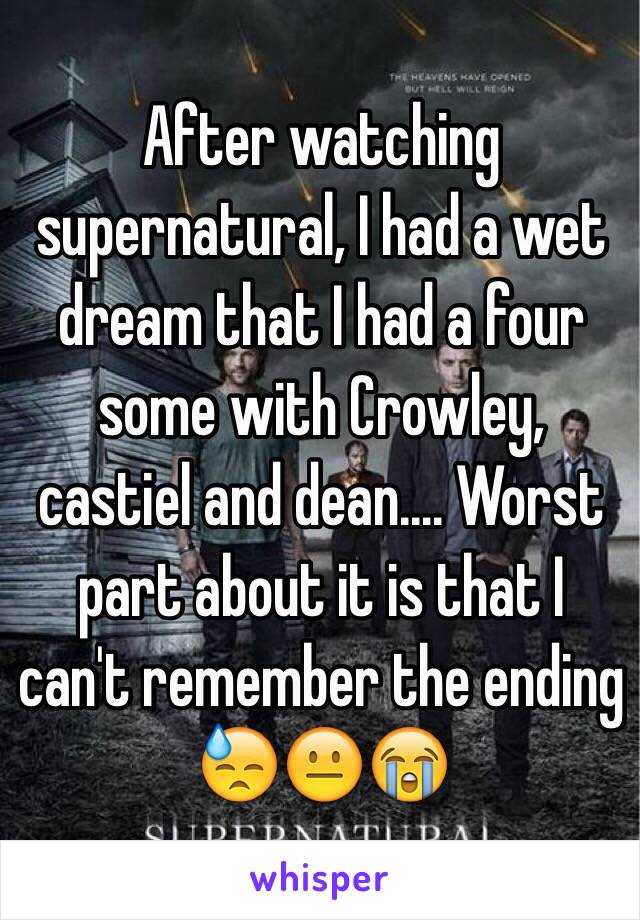 After watching supernatural, I had a wet dream that I had a four some with Crowley, castiel and dean.... Worst part about it is that I can't remember the ending 😓😐😭