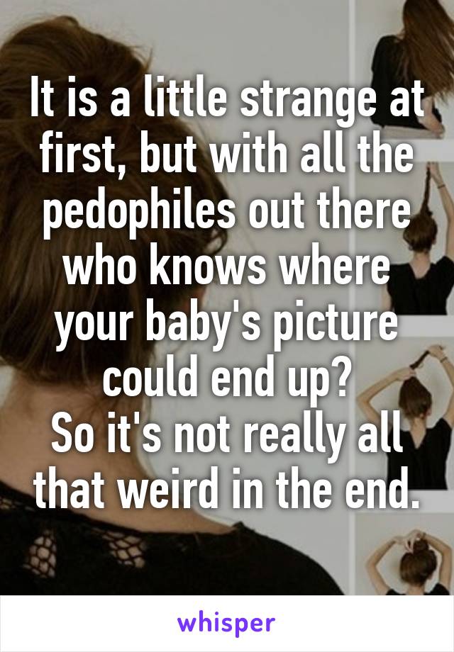 It is a little strange at first, but with all the pedophiles out there who knows where your baby's picture could end up?
So it's not really all that weird in the end. 