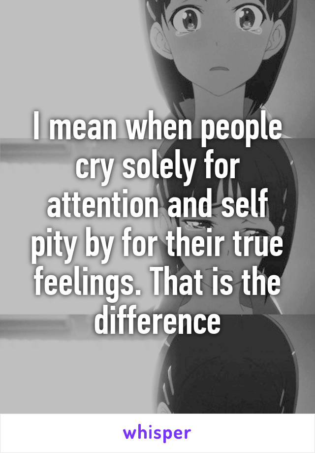 I mean when people cry solely for attention and self pity by for their true feelings. That is the difference