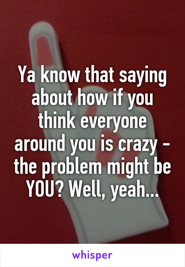 Ya know that saying about how if you think everyone around you is crazy - the problem might be YOU? Well, yeah...