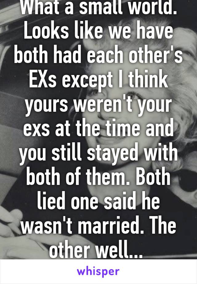 What a small world. Looks like we have both had each other's EXs except I think yours weren't your exs at the time and you still stayed with both of them. Both lied one said he wasn't married. The other well... 
LOL