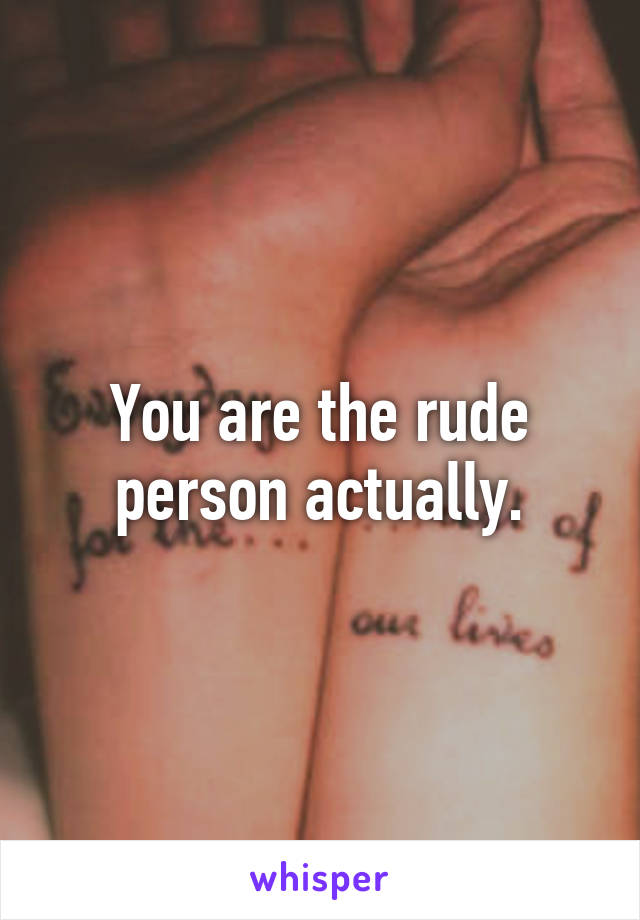 You are the rude person actually.