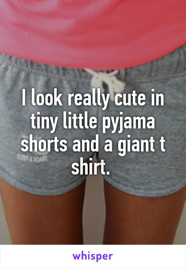 I look really cute in tiny little pyjama shorts and a giant t shirt. 