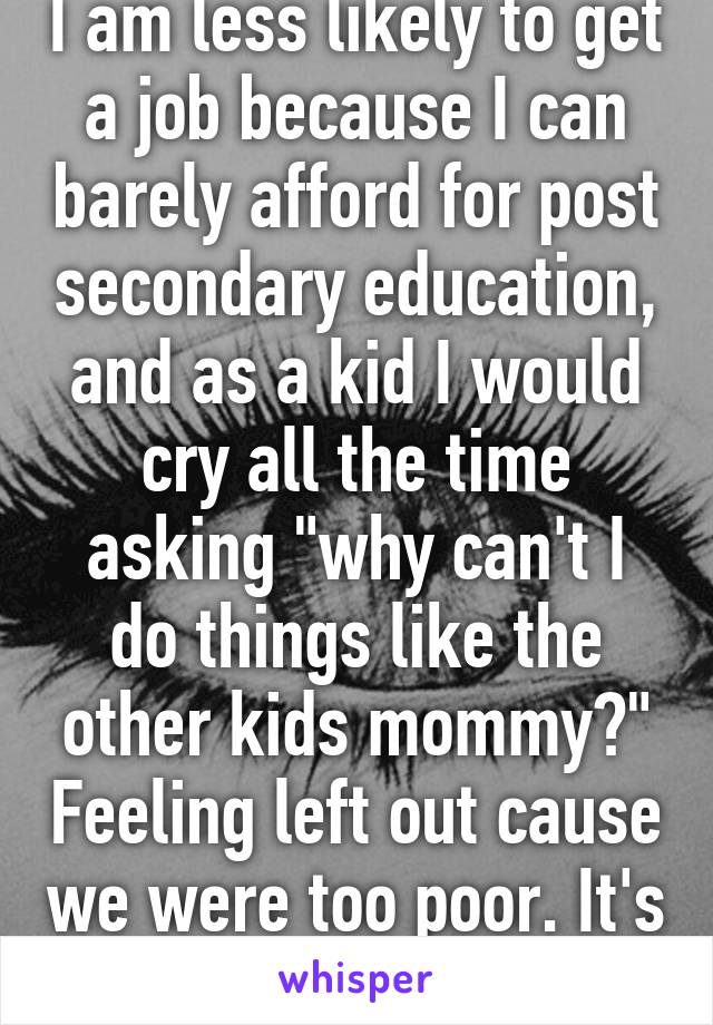 I am less likely to get a job because I can barely afford for post secondary education, and as a kid I would cry all the time asking "why can't I do things like the other kids mommy?" Feeling left out cause we were too poor. It's not fun.