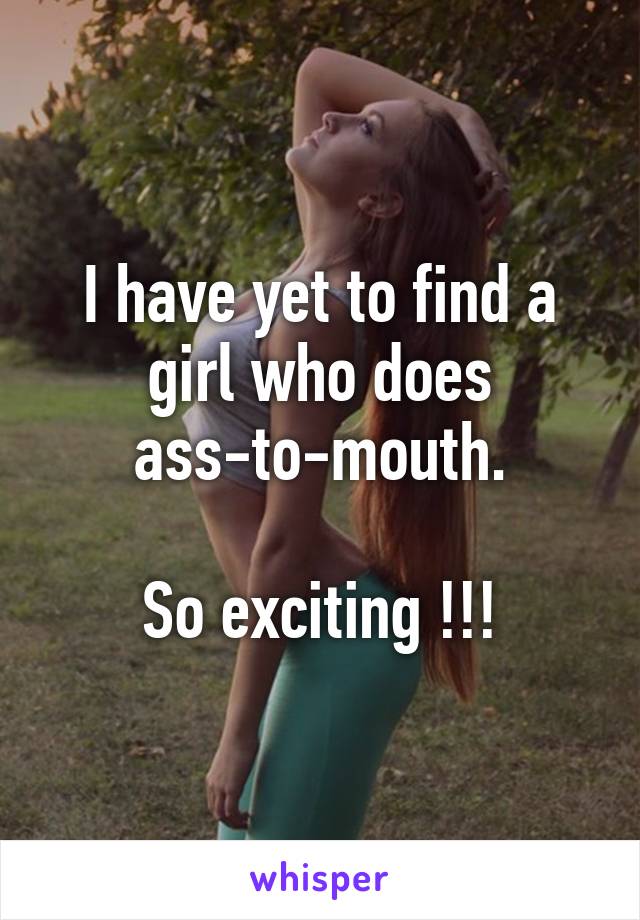 I have yet to find a girl who does ass-to-mouth.

So exciting !!!