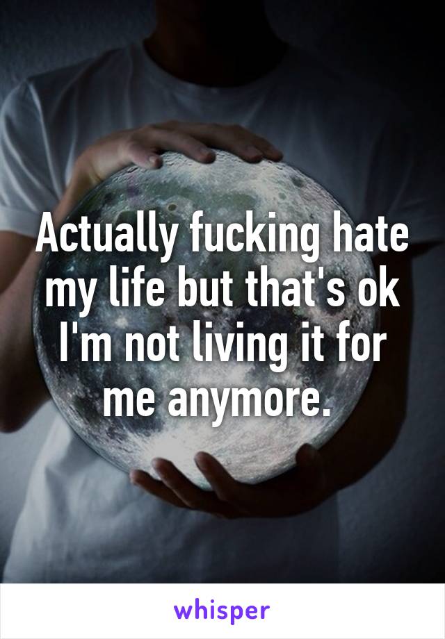 Actually fucking hate my life but that's ok I'm not living it for me anymore. 