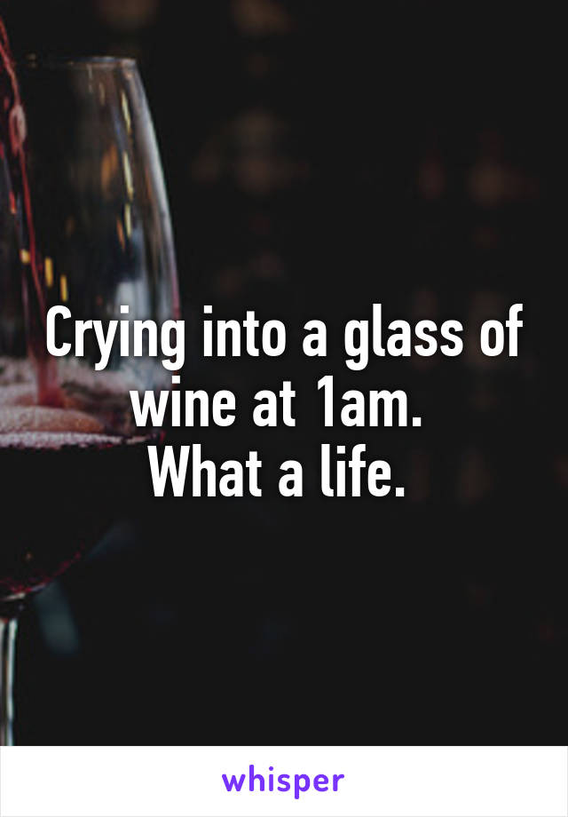 Crying into a glass of wine at 1am. 
What a life. 