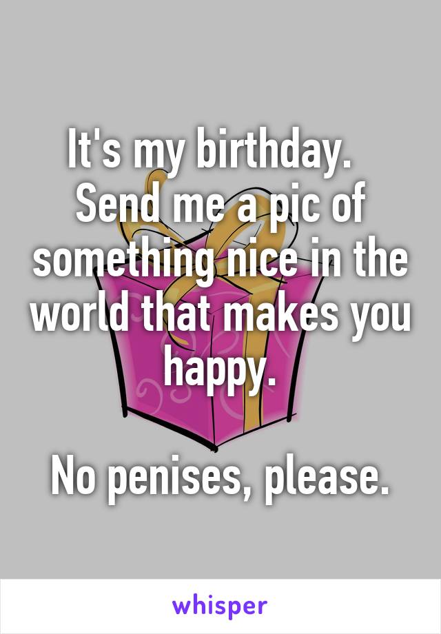 It's my birthday.   Send me a pic of something nice in the world that makes you happy.

No penises, please.