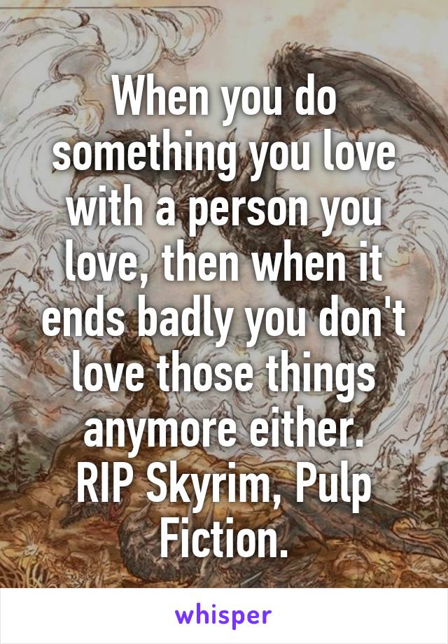 When you do something you love with a person you love, then when it ends badly you don't love those things anymore either.
RIP Skyrim, Pulp Fiction.