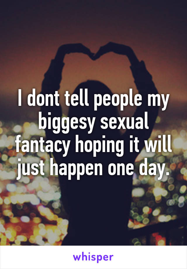 I dont tell people my biggesy sexual fantacy hoping it will just happen one day.