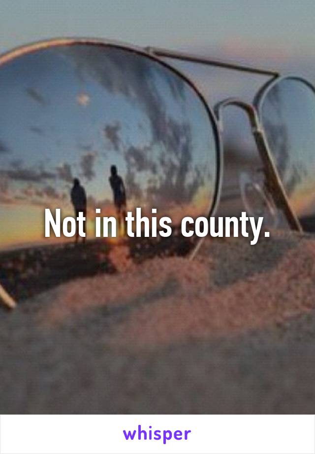 Not in this county.